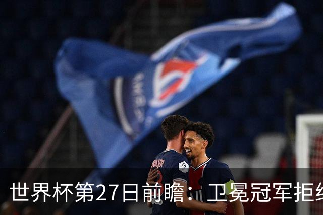 世界杯第27日前瞻：卫冕冠军拒绝翻车 梅西萨拉赫谁主沉浮